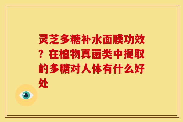 灵芝多糖补水面膜功效?在植物真菌类中提取的多糖对人体有什么好处