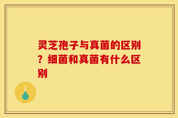 灵芝孢子与真菌的区别?细菌和真菌有什么区别