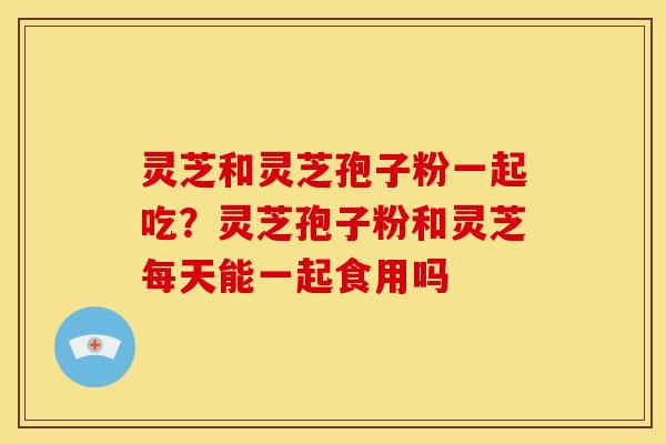灵芝和灵芝孢子粉一起吃？灵芝孢子粉和灵芝每天能一起食用吗