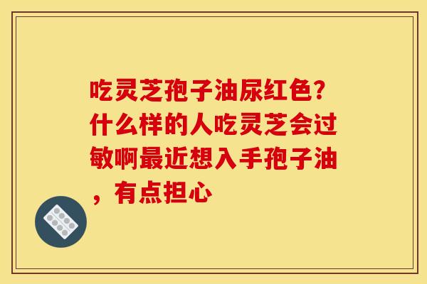 吃灵芝孢子油尿红色?什么样的人吃灵芝会过敏啊最近想入手孢子油,有点担心