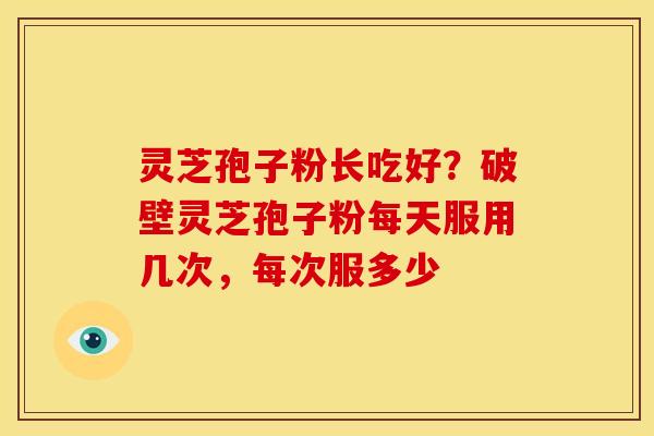 灵芝孢子粉长吃好?破壁灵芝孢子粉每天服用几次,每次服多少