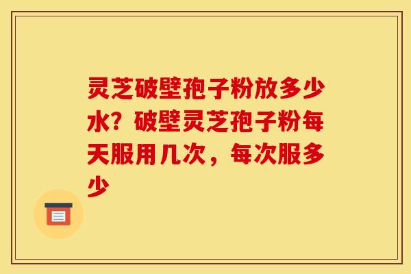 灵芝破壁孢子粉放多少水?破壁灵芝孢子粉每天服用几次,每次服多少