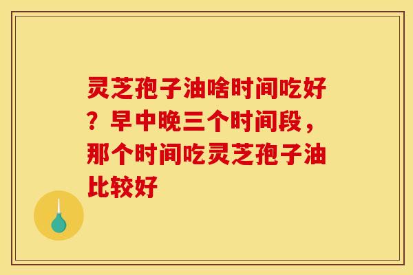 灵芝孢子油啥时间吃好?早中晚三个时间段,那个时间吃灵芝孢子油比较好