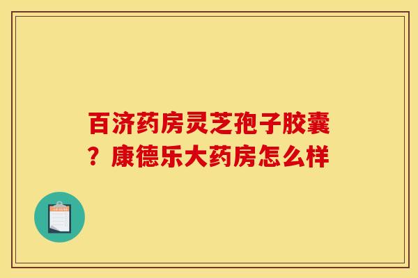 百济药房灵芝孢子胶囊?康德乐大药房怎么样