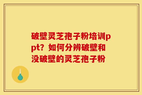 破壁灵芝孢子粉培训ppt?如何分辨破壁和没破壁的灵芝孢子粉