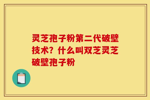 灵芝孢子粉第二代破壁技术？什么叫双芝灵芝破壁孢子粉