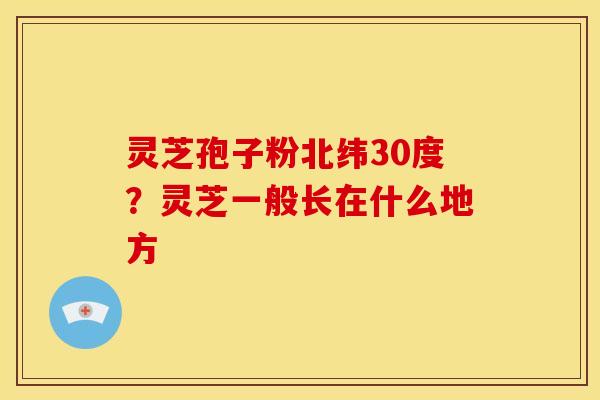 灵芝孢子粉北纬30度?灵芝一般长在什么地方
