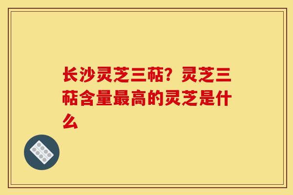 长沙灵芝三萜?灵芝三萜含量最高的灵芝是什么