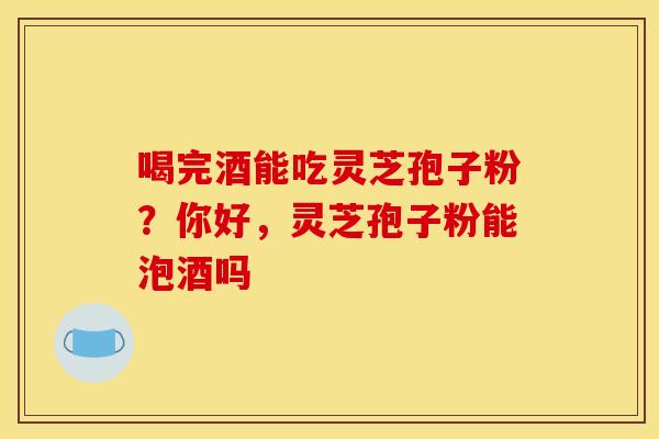 喝完酒能吃灵芝孢子粉？你好，灵芝孢子粉能泡酒吗