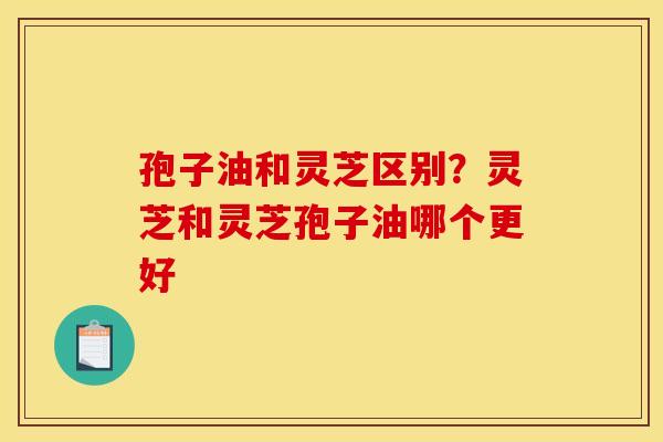 孢子油和灵芝区别？灵芝和灵芝孢子油哪个更好