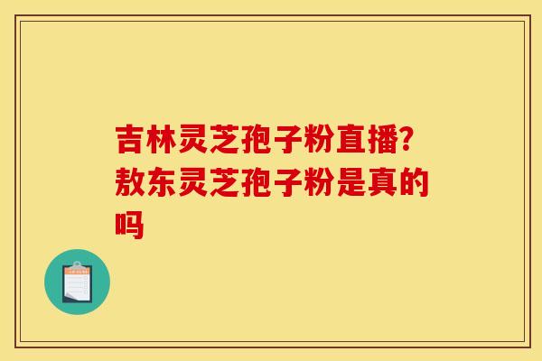 吉林灵芝孢子粉直播?敖东灵芝孢子粉是真的吗