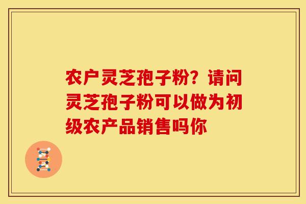 农户灵芝孢子粉?请问灵芝孢子粉可以做为初级农产品销售吗你