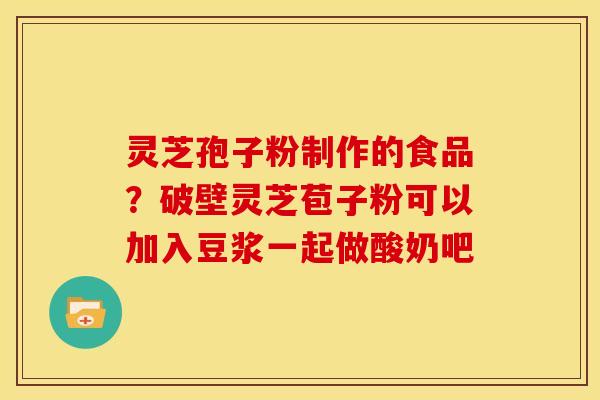 灵芝孢子粉制作的食品?破壁灵芝苞子粉可以加入豆浆一起做酸奶吧