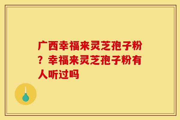 广西幸福来灵芝孢子粉?幸福来灵芝孢子粉有人听过吗