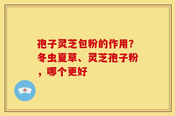 孢子灵芝包粉的作用?冬虫夏草、灵芝孢子粉,哪个更好