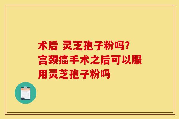 术后 灵芝孢子粉吗？宫颈癌手术之后可以服用灵芝孢子粉吗