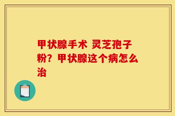 甲状腺手术 灵芝孢子粉？甲状腺这个病怎么治