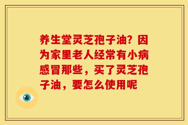 养生堂灵芝孢子油?因为家里老人经常有小病感冒那些,买了灵芝孢子油,要怎么使用呢