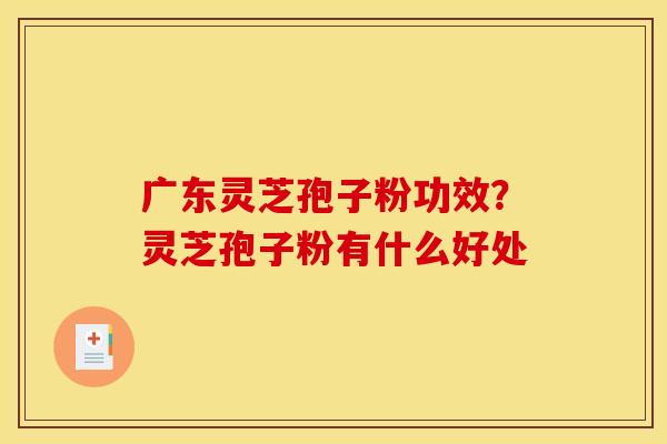 广东灵芝孢子粉功效?灵芝孢子粉有什么好处