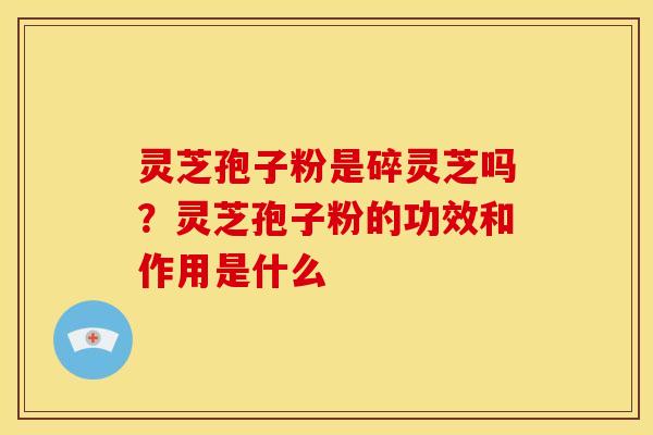 灵芝孢子粉是碎灵芝吗？灵芝孢子粉的功效和作用是什么