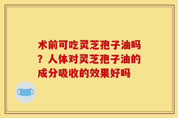 术前可吃灵芝孢子油吗?人体对灵芝孢子油的成分吸收的效果好吗