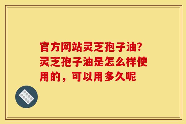 官方网站灵芝孢子油?灵芝孢子油是怎么样使用的,可以用多久呢
