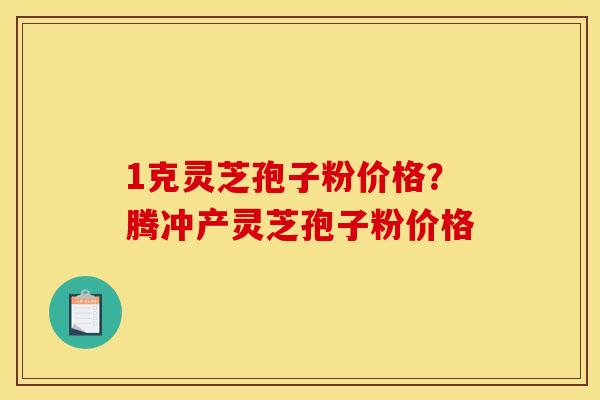 1克灵芝孢子粉价格?腾冲产灵芝孢子粉价格