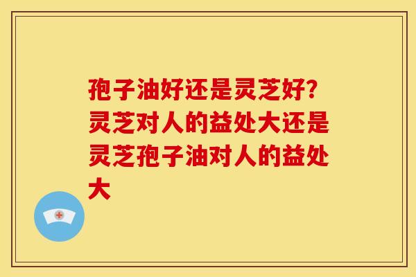 孢子油好还是灵芝好？灵芝对人的益处大还是灵芝孢子油对人的益处大
