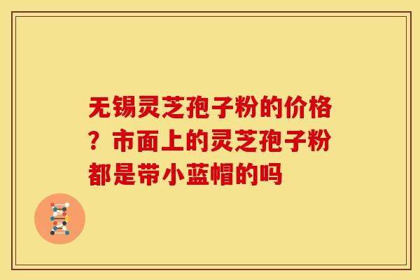 无锡灵芝孢子粉的价格？市面上的灵芝孢子粉都是带小蓝帽的吗