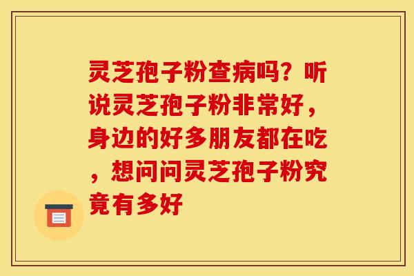 灵芝孢子粉查病吗？听说灵芝孢子粉非常好，身边的好多朋友都在吃，想问问灵芝孢子粉究竟有多好