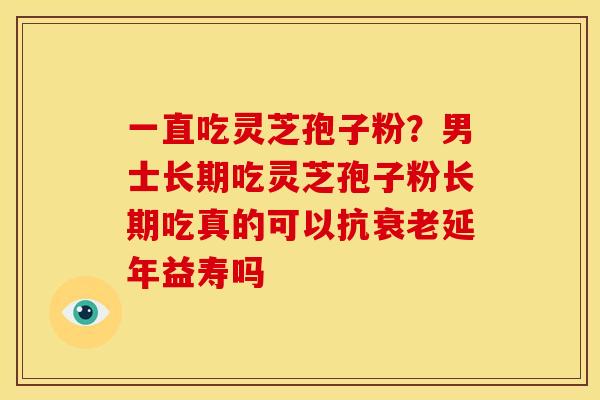 一直吃灵芝孢子粉？男士长期吃灵芝孢子粉长期吃真的可以抗衰老延年益寿吗