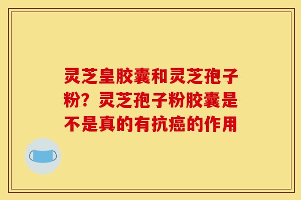 灵芝皇胶囊和灵芝孢子粉?灵芝孢子粉胶囊是不是真的有抗癌的作用