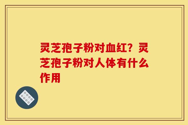 灵芝孢子粉对血红？灵芝孢子粉对人体有什么作用