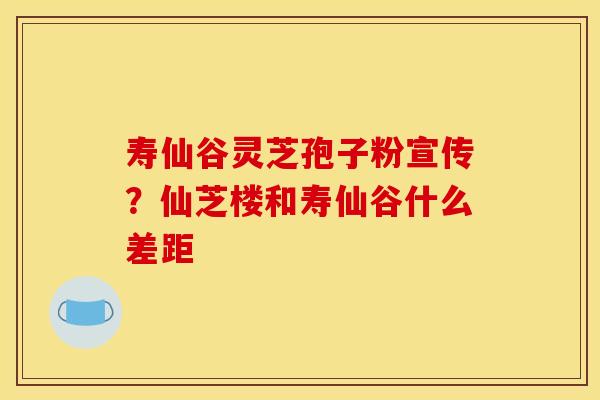寿仙谷灵芝孢子粉宣传?仙芝楼和寿仙谷什么差距