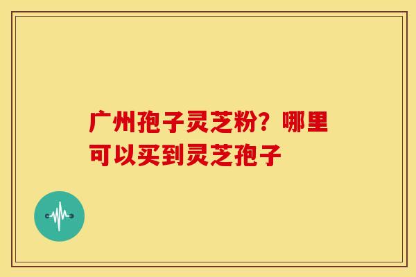 广州孢子灵芝粉?哪里可以买到灵芝孢子