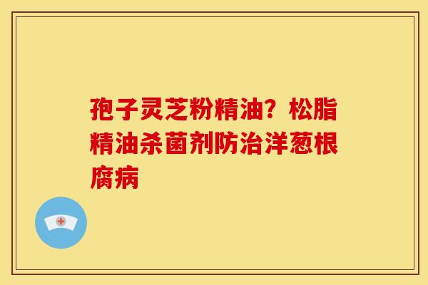 孢子灵芝粉精油?松脂精油杀菌剂防治洋葱根腐病