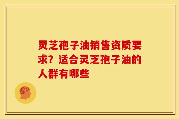 灵芝孢子油销售资质要求?适合灵芝孢子油的人群有哪些