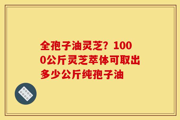 全孢子油灵芝？1000公斤灵芝萃体可取出多少公斤纯孢子油
