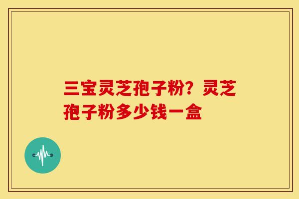 三宝灵芝孢子粉?灵芝孢子粉多少钱一盒