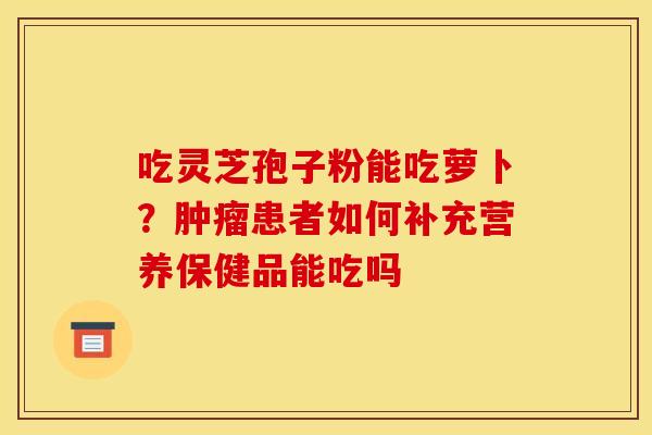 吃灵芝孢子粉能吃萝卜?肿瘤患者如何补充营养保健品能吃吗