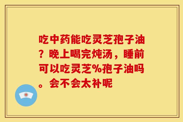 吃中药能吃灵芝孢子油?晚上喝完炖汤,睡前可以吃灵芝%孢子油吗。会不会太补呢