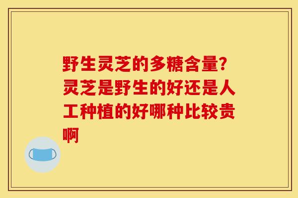 野生灵芝的多糖含量?灵芝是野生的好还是人工种植的好哪种比较贵啊