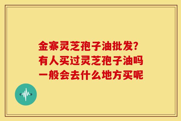 金寨灵芝孢子油批发?有人买过灵芝孢子油吗一般会去什么地方买呢