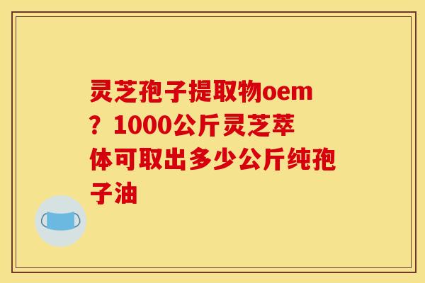 灵芝孢子提取物oem?1000公斤灵芝萃体可取出多少公斤纯孢子油