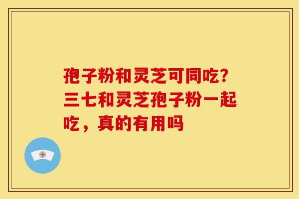 孢子粉和灵芝可同吃？三七和灵芝孢子粉一起吃，真的有用吗