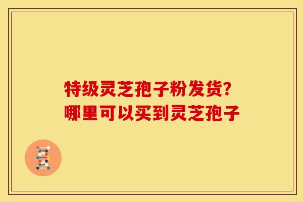 特级灵芝孢子粉发货?哪里可以买到灵芝孢子