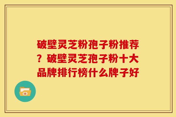 破壁灵芝粉孢子粉推荐？破壁灵芝孢子粉十大品牌排行榜什么牌子好