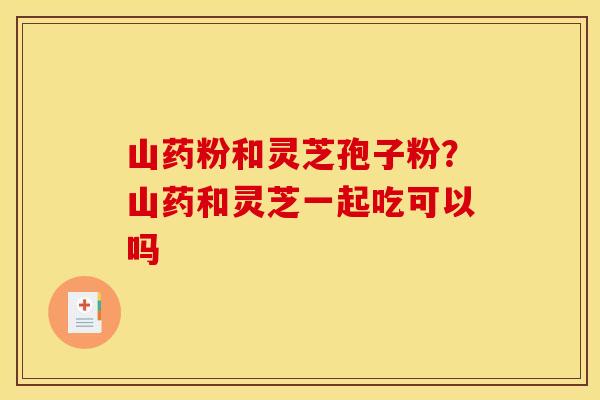 山药粉和灵芝孢子粉？山药和灵芝一起吃可以吗