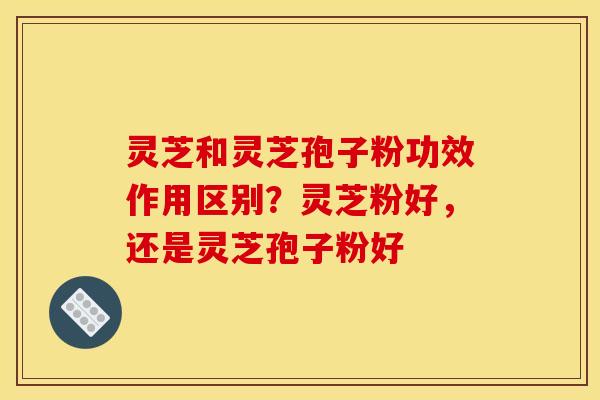 灵芝和灵芝孢子粉功效作用区别？灵芝粉好，还是灵芝孢子粉好