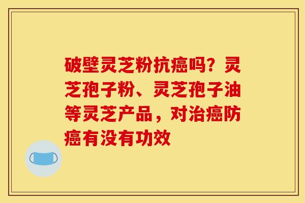 破壁灵芝粉抗癌吗?灵芝孢子粉、灵芝孢子油等灵芝产品,对治癌防癌有没有功效